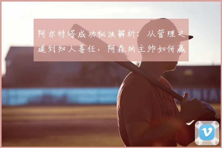 阿尔特塔成功秘诀解析：从管理之道到知人善任，阿森纳主帅如何赢得认可