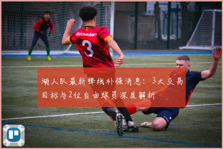 湖人队最新锋线补强消息：3大交易目标与2位自由球员深度解析