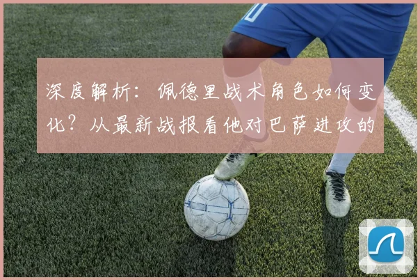 深度解析:佩德里战术角色如何变化?从最新战报看他对巴萨进攻的关键影响