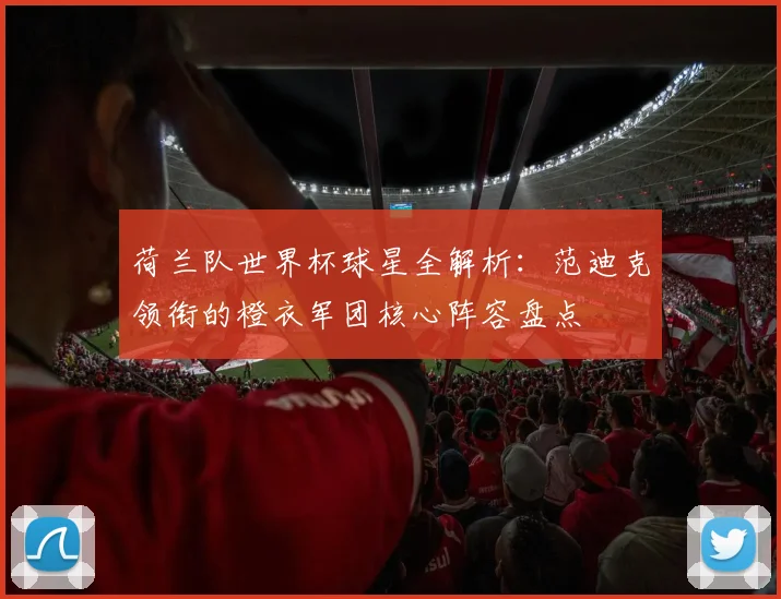 荷兰队世界杯球星全解析：范迪克领衔的橙衣军团核心阵容盘点