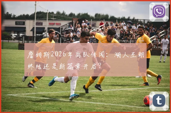 詹姆斯2026年离队传闻：湖人王朝终结还是新篇章开启？