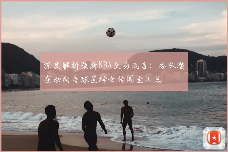 深度解析最新NBA交易流言：各队潜在动向与球星转会传闻全汇总